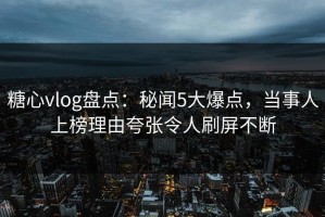 糖心vlog盘点：秘闻5大爆点，当事人上榜理由夸张令人刷屏不断