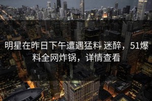 明星在昨日下午遭遇猛料 迷醉，51爆料全网炸锅，详情查看