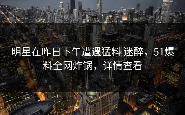 明星在昨日下午遭遇猛料 迷醉，51爆料全网炸锅，详情查看