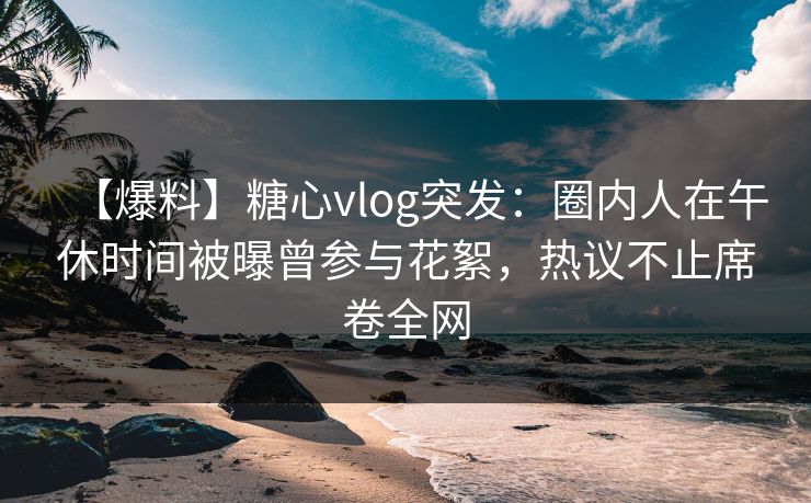 【爆料】糖心vlog突发：圈内人在午休时间被曝曾参与花絮，热议不止席卷全网