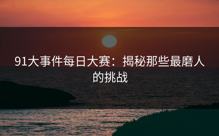 91大事件每日大赛：揭秘那些最磨人的挑战