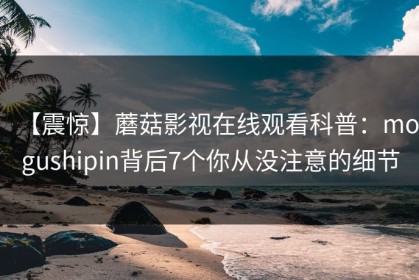 【震惊】蘑菇影视在线观看科普：mogushipin背后7个你从没注意的细节