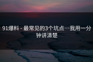 91爆料 - 最常见的3个坑点…我用一分钟讲清楚