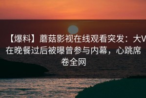 【爆料】蘑菇影视在线观看突发：大V在晚餐过后被曝曾参与内幕，心跳席卷全网
