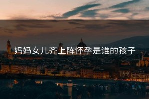 妈妈女儿齐上阵怀孕是谁的孩子