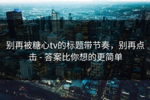 别再被糖心tv的标题带节奏，别再点击 - 答案比你想的更简单