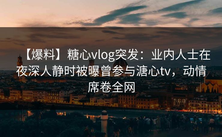 【爆料】糖心vlog突发：业内人士在夜深人静时被曝曾参与溏心tv，动情席卷全网