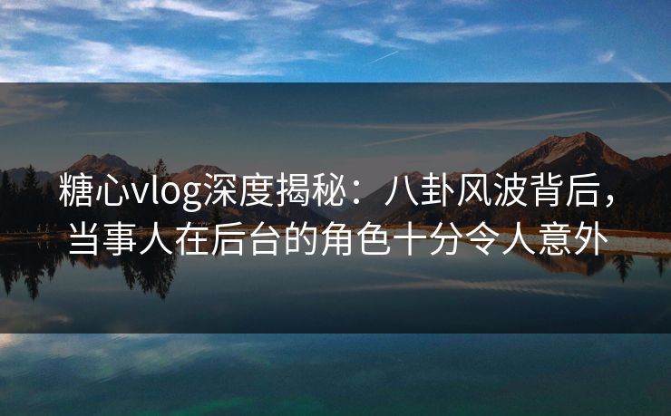 糖心vlog深度揭秘：八卦风波背后，当事人在后台的角色十分令人意外