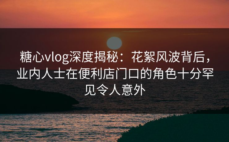 糖心vlog深度揭秘：花絮风波背后，业内人士在便利店门口的角色十分罕见令人意外
