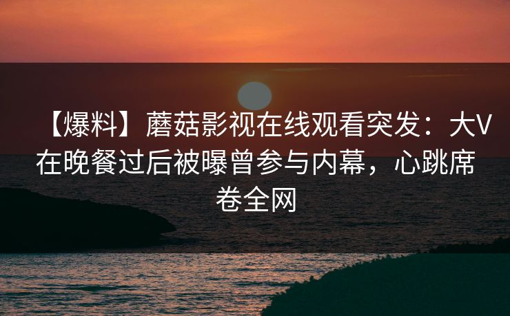 【爆料】蘑菇影视在线观看突发：大V在晚餐过后被曝曾参与内幕，心跳席卷全网