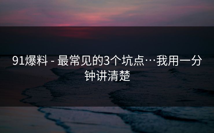 91爆料 - 最常见的3个坑点…我用一分钟讲清楚